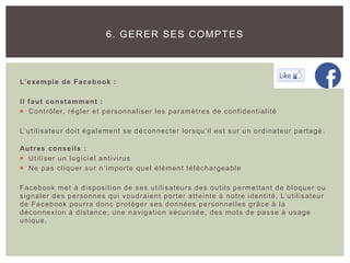 L’exemple de Facebook :
Il faut constamment :
 Contrôler, régler et personnaliser les paramètres de confidentialité
L’utilisateur doit également se déconnecter lorsqu’il est sur un ordinateur partagé .
Autres conseils :
 Utiliser un logiciel antivirus
 Ne pas cliquer sur n’importe quel élément téléchargeable
Facebook met à disposition de ses utilisateurs des outils permettant de bloquer ou
signaler des personnes qui voudraient porter atteinte à notre identité. L’utilisateur
de Facebook pourra donc protéger ses données personnelles grâce à la
déconnexion à distance, une navigation sécurisée, des mots de passe à usage
unique.
6. GERER SES COMPTES
 