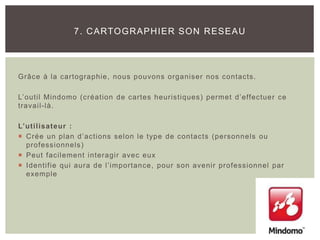 Grâce à la cartographie, nous pouvons organiser nos contacts.
L’outil Mindomo (création de cartes heuristiques) permet d’effectuer ce
travail-là.
L’utilisateur :
 Crée un plan d’actions selon le type de contacts (personnels ou
professionnels)
 Peut facilement interagir avec eux
 Identifie qui aura de l’importance, pour son avenir professionnel par
exemple
7. CARTOGRAPHIER SON RESEAU
 