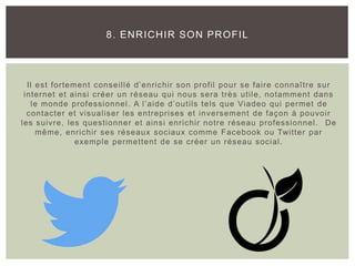Il est fortement conseillé d’enrichir son profil pour se faire connaître sur
internet et ainsi créer un réseau qui nous sera très utile, notamment dans
le monde professionnel. A l’aide d’outils tels que Viadeo qui permet de
contacter et visualiser les entreprises et inversement de façon à pouvoir
les suivre, les questionner et ainsi enrichir notre réseau professionnel. De
même, enrichir ses réseaux sociaux comme Facebook ou Twitter par
exemple permettent de se créer un réseau social.
8. ENRICHIR SON PROFIL
 