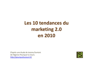 Les 10 tendances du
                  marketing 2.0
                     en 2010


D’après une étude de Jeremy Dumont
de l’Agence Pourquoi tu Cours.
http://pourquoitucours.fr/
 
