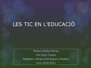 LES TIC EN L’EDUCACIÓ Miriam Robles Porras Iris Pujol Crespo Magisteri Llengua Estrangera (Anglès) Curs 2010-2011 