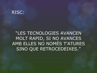RISC: “ LES TECNOLOGIES AVANCEN MOLT RAPID, SI NO AVANCES AMB ELLES NO NOMÉS T’ATURES SINO QUE RETROCEDEIXES.” 