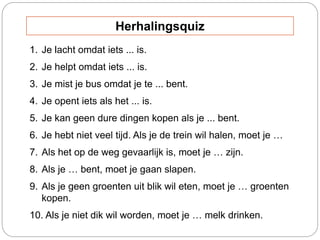 1. Je lacht omdat iets ... is.
2. Je helpt omdat iets ... is.
3. Je mist je bus omdat je te ... bent.
4. Je opent iets als het ... is.
5. Je kan geen dure dingen kopen als je ... bent.
6. Je hebt niet veel tijd. Als je de trein wil halen, moet je …
7. Als het op de weg gevaarlijk is, moet je … zijn.
8. Als je … bent, moet je gaan slapen.
9. Als je geen groenten uit blik wil eten, moet je … groenten
kopen.
10. Als je niet dik wil worden, moet je … melk drinken.
Herhalingsquiz
 