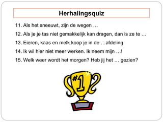 11. Als het sneeuwt, zijn de wegen …
12. Als je je tas niet gemakkelijk kan dragen, dan is ze te …
13. Eieren, kaas en melk koop je in de …afdeling
14. Ik wil hier niet meer werken. Ik neem mijn …!
15. Welk weer wordt het morgen? Heb jij het … gezien?
Herhalingsquiz
 