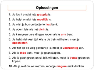1. Je lacht omdat iets grappig is.
2. Je helpt omdat iets moeilijk is.
3. Je mist je bus omdat je te laat bent.
4. Je opent iets als het dicht is.
5. Je kan geen dure dingen kopen als je arm bent.
6. Je hebt niet veel tijd. Als je de trein wil halen, moet je
opschieten.
7. Als het op de weg gevaarlijk is, moet je voorzichtig zijn.
8. Als je moe bent, moet je gaan slapen.
9. Als je geen groenten uit blik wil eten, moet je verse groenten
kopen.
10. Als je niet dik wil worden, moet je magere melk drinken.
Oplossingen
 