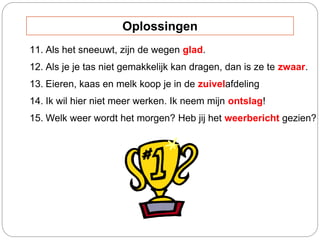 11. Als het sneeuwt, zijn de wegen glad.
12. Als je je tas niet gemakkelijk kan dragen, dan is ze te zwaar.
13. Eieren, kaas en melk koop je in de zuivelafdeling
14. Ik wil hier niet meer werken. Ik neem mijn ontslag!
15. Welk weer wordt het morgen? Heb jij het weerbericht gezien?
Oplossingen
 