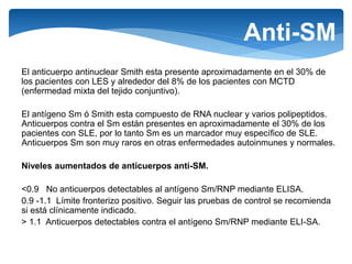 Anti-SM
El anticuerpo antinuclear Smith esta presente aproximadamente en el 30% de
los pacientes con LES y alrededor del 8% de los pacientes con MCTD
(enfermedad mixta del tejido conjuntivo).
El antígeno Sm ó Smith esta compuesto de RNA nuclear y varios polipeptidos.
Anticuerpos contra el Sm están presentes en aproximadamente el 30% de los
pacientes con SLE, por lo tanto Sm es un marcador muy específico de SLE.
Anticuerpos Sm son muy raros en otras enfermedades autoinmunes y normales.
Niveles aumentados de anticuerpos anti-SM.
<0.9 No anticuerpos detectables al antígeno Sm/RNP mediante ELISA.
0.9 -1.1 Límite fronterizo positivo. Seguir las pruebas de control se recomienda
si está clínicamente indicado.
> 1.1 Anticuerpos detectables contra el antígeno Sm/RNP mediante ELI-SA.
 