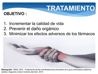 TRATAMIENTO
OBJETIVO :
1. Incrementar la calidad de vida
2. Prevenir el daño orgánico
3. Minimizar los efectos adversos de los fármacos
Bibliografía: IMSS. GPC : Tratamiento de las manifestaciones articulares de Lupus eritematoso sistémico
adultos. Segundo y tercer nivel de atención. 2015
 