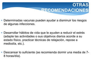 OTRAS
RECOMENDACIONES
 Determinadas vacunas pueden ayudar a disminuir los riesgos
de algunas infecciones.
 Desarrollar hábitos de vida que le ayuden a reducir el estrés
(adapte las actividades o sus objetivos diarios acorde a su
estado físico, practicar técnicas de relajación, repose a
mediodía, etc.).
 Descansar lo suficiente (se recomienda dormir una media de 7-
8 horas/día).
 