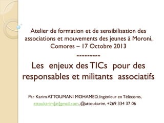 Atelier de formation et de sensibilisation des
associations et mouvements des jeunes à Moroni,
Comores – 17 Octobre 2013

---------

Les enjeux des TICs pour des
responsables et militants associatifs
Par Karim ATTOUMANI MOHAMED, Ingénieur en Télécoms,
attoukarim[at]gmail.com, @attoukarim, +269 334 37 06

 