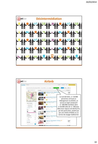 26/03/2014
10
Désintermédiation
Airbnb
La nuit dernière, +/- 50.000
personnes ont loué un
hébergement via Airbnb, un
service en ligne proposant
+/- 300.000 chambres dans
+/-30.000 villes de +/- 200 pays.
Mais leurs séjours ont été fournis
par des particuliers, plutôt que
par une chaîne d'hôtels ou un
service de voyage traditionnel.
 