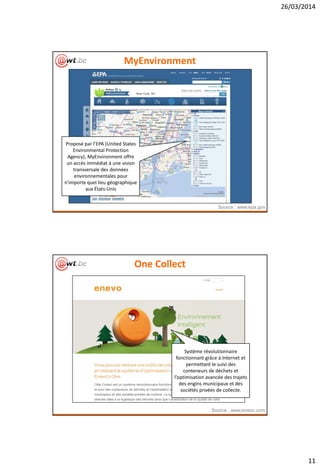 26/03/2014
11
MyEnvironment
Source : www.epa.gov
Proposé par l’EPA (United States
Environmental Protection
Agency), MyEnvironment offre
un accès immédiat à une vision
transversale des données
environnementales pour
n'importe quel lieu géographique
aux États-Unis
One Collect
Source : www.enevo.com
Système révolutionnaire
fonctionnant grâce à Internet et
permettant le suivi des
conteneurs de déchets et
l’optimisation avancée des trajets
des engins municipaux et des
sociétés privées de collecte.
 