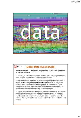 26/03/2014
12
data
[Open] Data [As a Service]
Véritable question … (re)définir complètement la prochaine génération
de services publics ?
En principe, le secteur public détient les données, y compris personnelles,
et les citoyens y accèdent via des services spécifiques.
Comment évolue ce modèle si on applique le principe de l’Open Data à …
toutes les données (même non formattées) ? Pourquoi un citoyen ne
pourrait-il pas décider du lieu d’hébergement de ses données … (par
exemple une banque, la poste ou une plateforme sociale sécurisée) ou
quelles données il décide d’utiliser (… Hackathon e-gov) !
En appliquant la démocratisation (open) à toutes les données, les services
publics pourraient devenir eux-mêmes “consommateurs” de données,
plutôt que détenteurs ou fournisseurs, accédant à ces données via des
services choisis par les citoyens, ceux-ci contrôlant la façon dont elles sont
utilisées.
 