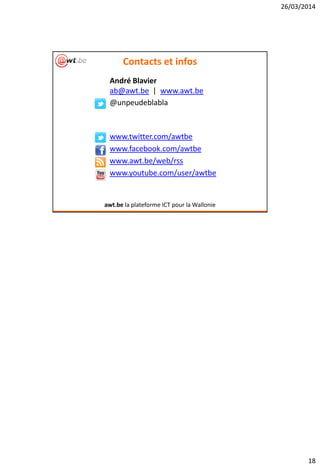 26/03/2014
18
Contacts et infos
André Blavier
ab@awt.be | www.awt.be
@unpeudeblabla
www.twitter.com/awtbe
www.facebook.com/awtbe
www.awt.be/web/rss
www.youtube.com/user/awtbe
awt.be la plateforme ICT pour la Wallonie
 