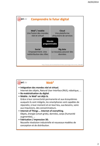 26/03/2014
2
Comprendre le futur digital
Web² / mobile
Une fusion des mondes
réel et virtuel
Cloud
Une plateforme
ubiquitaire de services
Social
Empowerment. Une
redistribution des rôles
Big data
Le nouveau pouvoir des
données
Monde
programmable
http://www.awt.be/web/dem/index.aspx?page=dem,fr,foc,100,087
Web²
• Intégration des mondes réel et virtuel.
Internet des objets, Natural User Interface (NUI), robotique, …
• Re-matérialisation du digital.
• Mobile : le Web² est déjà là.
Grâce à leur connectivité permanente et aux écosystèmes
auxquels ils sont intégrés, les smartphones sont capables de
répondre, à tout moment et en tout lieu, aux besoins, voire
aux impulsions, des consommateurs.
• Internet of Things … Internet of everything.
Objets, énergie (smart grids), données, corps (humanité
augmentée), …
• Fabrication / impression 3D.
Nouvelle révolution industrielle et nouveaux modèles de
conception et de distribution.
 