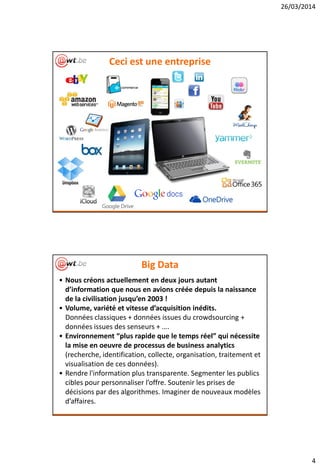 26/03/2014
4
Ceci est une entreprise
Big Data
• Nous créons actuellement en deux jours autant
d’information que nous en avions créée depuis la naissance
de la civilisation jusqu’en 2003 !
• Volume, variété et vitesse d’acquisition inédits.
Données classiques + données issues du crowdsourcing +
données issues des senseurs + ….
• Environnement “plus rapide que le temps réel” qui nécessite
la mise en oeuvre de processus de business analytics
(recherche, identification, collecte, organisation, traitement et
visualisation de ces données).
• Rendre l'information plus transparente. Segmenter les publics
cibles pour personnaliser l’offre. Soutenir les prises de
décisions par des algorithmes. Imaginer de nouveaux modèles
d’affaires.
 