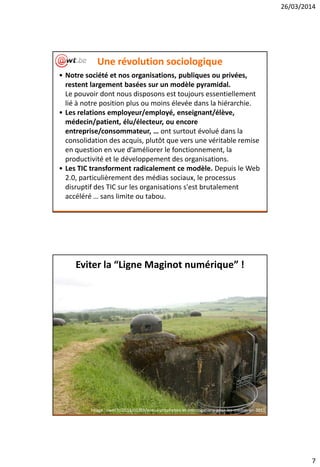 26/03/2014
7
Une révolution sociologique
• Notre société et nos organisations, publiques ou privées,
restent largement basées sur un modèle pyramidal.
Le pouvoir dont nous disposons est toujours essentiellement
lié à notre position plus ou moins élevée dans la hiérarchie.
• Les relations employeur/employé, enseignant/élève,
médecin/patient, élu/électeur, ou encore
entreprise/consommateur, … ont surtout évolué dans la
consolidation des acquis, plutôt que vers une véritable remise
en question en vue d’améliorer le fonctionnement, la
productivité et le développement des organisations.
• Les TIC transforment radicalement ce modèle. Depuis le Web
2.0, particulièrement des médias sociaux, le processus
disruptif des TIC sur les organisations s'est brutalement
accéléré … sans limite ou tabou.
Eviter la “Ligne Maginot numérique” !
Image : owni.fr/2011/01/03/voeux-propheties-et-interrogations-pour-les-medias-en-2011
 