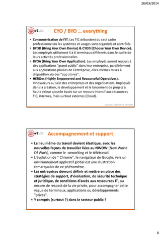 26/03/2014
8
CYO / BYO … everything
• Consumérisation de l'IT. Les TIC débordent du seul cadre
professionnel où les systèmes et usages sont organisés et contrôlés.
• BYOD (Bring Your Own Device) & CYOD (Choose Your Own Device).
Les employés utiliseront 4 à 6 terminaux différents dans le cadre de
leurs activités professionnelles.
• BYOA (Bring Your Own Application). Les employés auront recours à
des applications "grand public" dans leur entreprise, parallèlement
aux applications privées de l'entreprise, elles-mêmes mises à
disposition via des "app stores".
• HEROes (Highly Empowered and Resourceful Operatives).
Innovateurs au sein des entreprises et des organisations. Impliqués
dans la création, le développement et le lancement de projets à
haute valeur ajoutée basés sur un recours intensif aux ressources
TIC, internes, mais surtout externes (Cloud).
Sources : Gartner & Forrester
Accompagnement et support
• Le lieu même du travail devient élastique, avec les
nouvelles façons de travailler liées au NWOW (New World
Of Work), comme le coworking et le télétravail.
• L'évolution de " Chrome", le navigateur de Google, vers un
environnement applicatif global est une illustration
remarquable de ce phénomène.
• Les entreprises devront définir et mettre en place des
stratégies de support, d'évaluation, de sécurité technique
et juridique, de conditions d'accès aux ressources IT, ou
encore de respect de la vie privée, pour accompagner cette
vague de terminaux, applications ou développements
"privés".
• Y compris (surtout ?) dans le secteur public !
 