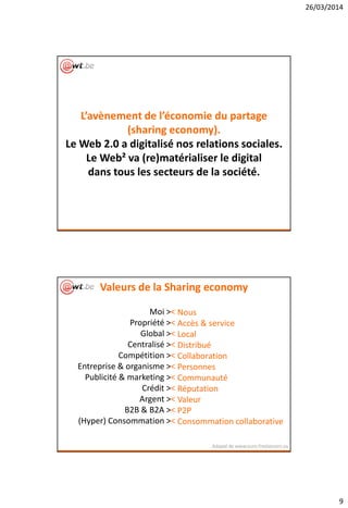 26/03/2014
9
L’avènement de l’économie du partage
(sharing economy).
Le Web 2.0 a digitalisé nos relations sociales.
Le Web² va (re)matérialiser le digital
dans tous les secteurs de la société.
Moi ><
Propriété ><
Global ><
Centralisé ><
Compétition ><
Entreprise & organisme ><
Publicité & marketing ><
Crédit ><
Argent ><
B2B & B2A ><
(Hyper) Consommation ><
Adapté de www.euro-freelancers.eu
Nous
Accès & service
Local
Distribué
Collaboration
Personnes
Communauté
Réputation
Valeur
P2P
Consommation collaborative
Valeurs de la Sharing economy
 