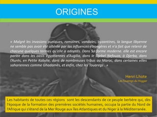 ORIGINES
Les habitants de toutes ces régions sont les descendants de ce peuple berbère qui, dès
l'époque de la formation des premières sociétés humaines, occupa la partie du Nord de
l'Afrique qui s'étend de la Mer Rouge aux îles Atlantiques et du Niger à la Méditerranée.
« Malgré les invasions puniques, romaines, vandales, byzantines, la langue libyenne
ne semble pas avoir été altérée par las influences étrangères et n'a fait que retenir de
chacune quelques termes qu'elle a adoptés. Dans Sa forme moderne. elle est encore
parlée dans les oasis égyptiennes d’Augilia, dans le Djebel Nefouza, à Djerba, dans
l’Aurès, en Petite Kabylie, dans de nombreuses tribus au Maroc, dans certaines villes
sahariennes comme Ghadamès, et enfin, chez les Touaregs . »
Henri Lhote
LesTouaregs du Hoggar
 