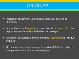 ORIGINES
 Imazighen constituent un des peuples les plus anciens de
l’humanité.
 Leur présence enTamazgha remonte à environ 10.000 ans. c’est
le premier peuple à s’être établi dans cette région.
 C’est donc le seul peuple véritablement autochtone de l’Afrique
du Nord.
 On peut considérer que la majorité des Nord-Africains actuels
sont plus ou moins de souche amazighe.
 