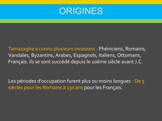 ORIGINES
Tamazagha a connu plusieurs invasions : Phéniciens, Romains,
Vandales, Byzantins, Arabes, Espagnols, Italiens, Ottomans,
Français. ils se sont succédé depuis le 10ème siècle avant J.C.
Les périodes d’occupation furent plus ou moins longues : De 5
siècles pour les Romains à 130 ans pour les Français.
 