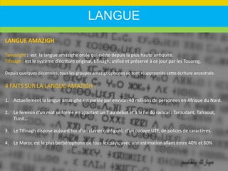 LANGUE
LANGUE AMAZIGH
Tamazight : est la langue amazighe orale qui existe depuis la plus haute antiquité.
Tifinagh : est le système d’écriture original, tifinagh, utilisé et préservé à ce jour par les Touareg,
Depuis quelques décennies, tous les groupes amazighophones se sont réappropriés cette écriture ancestrale.
4 FAITS SUR LA LANGUE AMAZIGH :
1. Actuellement la langue amazighe est parlée par environ 40 millions de personnes en Afrique du Nord.
2. Le féminin d’un mot se forme en ajoutant un T au début et à la fin du radical : Taroudant, Tafraout,
Tiznit…
3. Le Tifinagh dispose aujourd’hui d’un clavier configuré, d’un codage UTF, de polices de caractères.
4. Le Maroc est le plus berbérophone de tous les pays, avec une estimation allant entre 40% et 60%
 