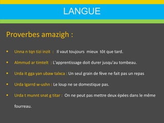 LANGUE
Proverbes amazigh :
 Unna n tqn tizi inzit : Il vaut toujours mieux tôt que tard.
 Almmud ar timtelt : L'apprentissage doit durer jusqu'au tombeau.
 Urda it gga yan ubaw talxca : Un seul grain de fève ne fait pas un repas
 Urda Igarrd w-ushn : Le loup ne se domestique pas.
 Urda t munnt snat g titar : On ne peut pas mettre deux épées dans le même
fourreau.
 