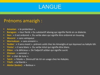 LANGUE
Prénoms amazigh :
 Amastan : « le protecteur ».
 Baragsen : « leur fierté » Du substantif abarag qui signifie fierté en ce dialecte.
 Iken : « il est ordonné ». Du verbe eken qui signifie être ordonné en touareg.
 Wararni : « sans vainqueur.
 Warmaksan : « sans ennemi ».
 Yedder : « il sera vivant ». prénom usité chez les Amazighs et qui équivaut au kabyle Idir.
 Yimlul : « il sera blanc ». Du verbe imlul qui signifie être blanc.
 Zîdan : « le délicieux ». De l’adjectif azîdan qui signifie sucré.
 Zilalsen : « sommet ».
 Ziri : « clair de lune ».
 Tatrit : « l’étoile ». Diminutif de itri en usage chez les Kabyles.
 Tilelli : « la liberté »
 Abidar (bedar) : « Boiteux »
 