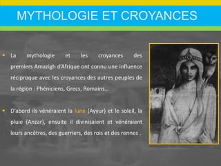 MYTHOLOGIE ET CROYANCES
 La mythologie et les croyances des
premiers Amazigh d’Afrique ont connu une influence
réciproque avec les croyances des autres peuples de
la région : Phéniciens, Grecs, Romains…
 D’abord ils vénéraient la lune (Ayyur) et le soleil, la
pluie (Anzar), ensuite il divinisaient et vénéraient
leurs ancêtres, des guerriers, des rois et des rennes .
 
