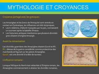 MYTHOLOGIE ET CROYANCES
Croyance partagé avec les grecques :
Les Amazighes et les Grecs de l'Antiquité sont rentrés en
contact en Cyrénaïque, les influences ont été réciproques.
 Leurs relations, d'abord marquées par la paix, connaissent
un tournant après la bataille d'Irassa.
 Les historiens antiques mentionne que plusieurs divinités
grecs étaient d'origine Amazigh.
Avant la romanisation
Les divinités guerrières des Amazighes étaient Gurzil et Ifri.
Ifri : déesse de la guerre considérée comme protectrice des
marchands et figurait sur les pièces Amazighes.
Gurzil : est une divinité à la tête de taureau.
L'influence romaine :
Lorsque l'Afrique du Nord s’est rattachée à l'Empire romain, les
Amazighes commencement à vénérer les divinités romaines,
 