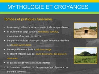 MYTHOLOGIE ET CROYANCES
Tombes et pratiques funéraires
• Les Amazigh et leurs ancêtres croyaient à la vie après la mort.
• Ils brulaient les corps dans des tombeaux, tumulus,
monuments funéraires en pierres.
• Les personnalités les plus importantes étaient enterrées dans
des tombe pyramidales.
• Les corps des morts étaient peints en rouge
• Ils étaient enterrés avec des œufs d'autruche, des bijoux et
des armes.
• Ils divinisaient et vénéraient leurs ancêtres
• ils dormaient dans leurs tombes pour que leur réponse arrive
durant le sommeil.
 