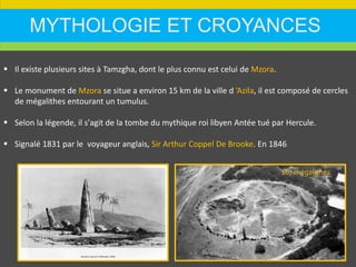 MYTHOLOGIE ET CROYANCES
 Il existe plusieurs sites à Tamzgha, dont le plus connu est celui de Mzora.
 Le monument de Mzora se situe a environ 15 km de la ville d ’Azila, il est composé de cercles
de mégalithes entourant un tumulus.
 Selon la légende, il s'agit de la tombe du mythique roi libyen Antée tué par Hercule.
 Signalé 1831 par le voyageur anglais, Sir Arthur Coppel De Brooke. En 1846
167 mégalithes
 
