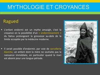 MYTHOLOGIE ET CROYANCES
Ragued
 L'enfant endormi est un mythe amazigh, c’est la
croyance en la possibilité d'un « endormissement »
du fœtus prolongeant la grossesse au-delà de la
limite acceptée par la médecine moderne.
 Il serait possible d'endormir, par voie de sorcellerie
blanche, un enfant dont la mère ne souhaite pas la
naissance immédiate, en particulier quand le mari
est absent pour une longue période.
 