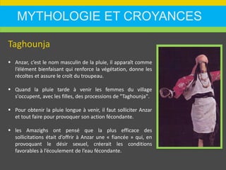 MYTHOLOGIE ET CROYANCES
Taghounja
 Anzar, c’est le nom masculin de la pluie, il apparaît comme
l’élément bienfaisant qui renforce la végétation, donne les
récoltes et assure le croît du troupeau.
 Quand la pluie tarde à venir les femmes du village
s'occupent, avec les filles, des processions de "Taghounja".
 Pour obtenir la pluie longue à venir, il faut solliciter Anzar
et tout faire pour provoquer son action fécondante.
 les Amazighs ont pensé que la plus efficace des
sollicitations était d’offrir à Anzar une « fiancée » qui, en
provoquant le désir sexuel, créerait les conditions
favorables à l’écoulement de l’eau fécondante.
 