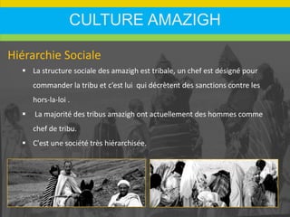 CULTURE AMAZIGH
Hiérarchie Sociale
 La structure sociale des amazigh est tribale, un chef est désigné pour
commander la tribu et c’est lui qui décrètent des sanctions contre les
hors-la-loi .
 La majorité des tribus amazigh ont actuellement des hommes comme
chef de tribu.
 C'est une société très hiérarchisée.
 