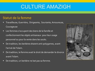 CULTURE AMAZIGH
Statut de la femme
 Travailleuse, Guerrière, Dirigeante, Souriante, Amoureuse,
Courageuse
 Les femmes s'occupent des biens de la famille et
confectionnent les objets artisanaux pour leur usage
personnel ou pour la vente dans les souks.
 De tradition, les berbères étaient anti-polygames, avant
l’arrivé de l’islam.
 De tradition, la femme avait le droit de demander le divorce
avant l’islam.
 De tradition, un berbère ne bat pas sa femme.
 