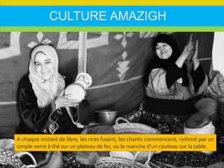 CULTURE AMAZIGH
A chaque instant de libre, les rires fusent, les chants commencent, rythmé par un
simple verre à thé sur un plateau de fer, ou le manche d’un couteau sur la table.
 