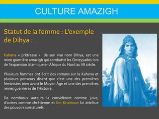 CULTURE AMAZIGH
Statut de la femme : L’exemple
de Dihya :
Kahena « prêtresse » de son vrai nom Dihya, est une
reine guerrière amazigh qui combattit les Omeyyades lors
de l'expansion islamique en Afrique du Nord auVII siècle.
Plusieurs femmes ont écrit des romans sur la Kahena et
plusieurs penseurs disent que c'est une des premières
féministes bien avant le Moyen Âge et une des premières
reines guerrières de l'Histoire.
De nombreux auteurs la considèrent comme juive,
d'autres comme chrétienne et Ibn Khaldoun lui attribue
des pouvoirs surnaturels.
 