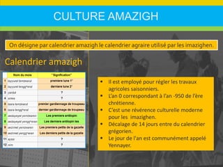 CULTURE AMAZIGH
Calendrier amazigh
 Il est employé pour régler les travaux
agricoles saisonniers.
 L’an 0 correspondant à l’an -950 de l’ère
chrétienne.
 C’est une révérence culturelle moderne
pour les imazighen.
 Décalage de 14 jours entre du calendrier
grégorien.
 Le jour de l'an est communément appelé
Yennayer.
On désigne par calendrier amazigh le calendrier agraire utilisé par les imazighen.
 