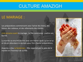 CULTURE AMAZIGH
LE MARIAGE :
Les préparations commencent avec l’achat des biens, des
bijoux, des cadeaux, et des vêtements des mariés.
Une semaine avant le mariage , la fille commence mettre son
henné.
La mariée va ensuite dormir avec son henné après qu’on le lui
ai mis en attendant le demain pour finir d’autre préparations.
Asqemo, a lieu le lendemain : fête organisé par le père de la
mariée en l’honneur de sa fille.
 