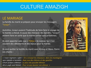 CULTURE AMAZIGH
LE MARIAGE
La famille du marié se prépare pour envoyer les messagers
"isnayn".
Autrefois, Isnayn avaient l’habitude de faire faire le voyage de
la mariée a cheval. A cause des menaces des bandits, "isnayn"
doivent faire en sorte que la mariée arrive sans problèmes.
Ils vont apporter avec eux « l’hdiya » le cadeau qui n’est
souvent des vêtements et des bijoux pour la mariée.
Ils vont quitter la famille du marié avec Ahidus et Waro. Parmi
ces chants :
« I nozn ingmarn s ighir – On a envoyé les chasseurs dans les montagnes
Iwin tighjdin d temlalin - Avec eux des chèvres et des gazelles
S7rch asrdon a Mimon - Le plus vite possible Mimon
Ad or yagh ozal Molati - Pour ne pas épuiser son altesse »
 