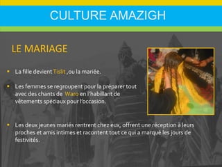 CULTURE AMAZIGH
 La fille devientTislit ,ou la mariée.
 Les femmes se regroupent pour la préparer tout
avec des chants de Waro en l’habillant de
vêtements spéciaux pour l’occasion.
LE MARIAGE
 Les deux jeunes mariés rentrent chez eux, offrent une réception à leurs
proches et amis intimes et racontent tout ce qui a marqué les jours de
festivités.
 