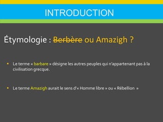 INTRODUCTION
Étymologie : Berbère ou Amazigh ?
 Le terme « barbare » désigne les autres peuples qui n’appartenant pas à la
civilisation grecque.
 Le terme Amazigh aurait le sens d'« Homme libre » ou « Rébellion »
 