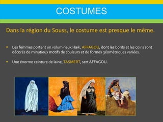 COSTUMES
Dans la région du Souss, le costume est presque le même.
 Les femmes portent un volumineux Haïk, AFFAGOU, dont les bords et les coins sont
décorés de minutieux motifs de couleurs et de formes géométriques variées.
 Une énorme ceinture de laine,TASMERT, sert AFFAGOU.
 