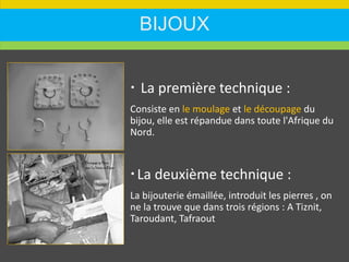 BIJOUX
 La première technique :
Consiste en le moulage et le découpage du
bijou, elle est répandue dans toute l'Afrique du
Nord.
La deuxième technique :
La bijouterie émaillée, introduit les pierres , on
ne la trouve que dans trois régions : A Tiznit,
Taroudant, Tafraout
 