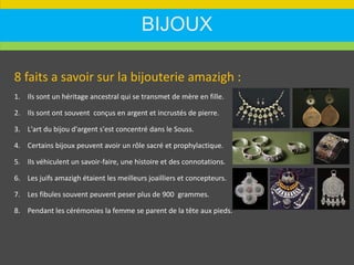 BIJOUX
8 faits a savoir sur la bijouterie amazigh :
1. Ils sont un héritage ancestral qui se transmet de mère en fille.
2. Ils sont ont souvent conçus en argent et incrustés de pierre.
3. L'art du bijou d'argent s'est concentré dans le Souss.
4. Certains bijoux peuvent avoir un rôle sacré et prophylactique.
5. Ils véhiculent un savoir-faire, une histoire et des connotations.
6. Les juifs amazigh étaient les meilleurs joailliers et concepteurs.
7. Les fibules souvent peuvent peser plus de 900 grammes.
8. Pendant les cérémonies la femme se parent de la tête aux pieds.
 
