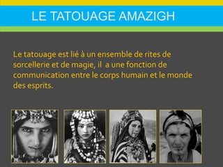 LE TATOUAGE AMAZIGH
Le tatouage est lié à un ensemble de rites de
sorcellerie et de magie, il a une fonction de
communication entre le corps humain et le monde
des esprits.
 