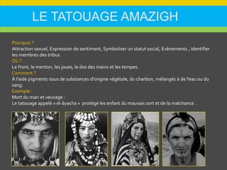 LE TATOUAGE AMAZIGH
Pourquoi ?
Attraction sexuel, Expression de sentiment, Symboliser un statut social, Evènements , identifier
les membres des tribus.
Où ?
Le front, le menton, les joues, le dos des mains et les tempes.
Comment ?
À l’aide pigments issus de substances d’origine végétale, du charbon, mélangés à de l’eau ou du
sang.
Exemple :
Mort du mari et veuvage :
Le tatouage appelé « el-âyacha » protège les enfant du mauvais sort et de la malchance .
 