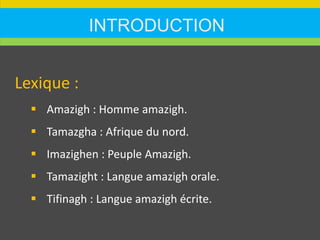 INTRODUCTION
Lexique :
 Amazigh : Homme amazigh.
 Tamazgha : Afrique du nord.
 Imazighen : Peuple Amazigh.
 Tamazight : Langue amazigh orale.
 Tifinagh : Langue amazigh écrite.
 